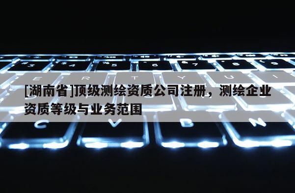 [湖南省]頂級測繪資質(zhì)公司注冊，測繪企業(yè)資質(zhì)等級與業(yè)務(wù)范圍
