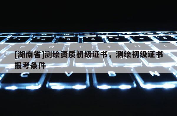 [湖南省]測繪資質(zhì)初級證書，測繪初級證書報(bào)考條件
