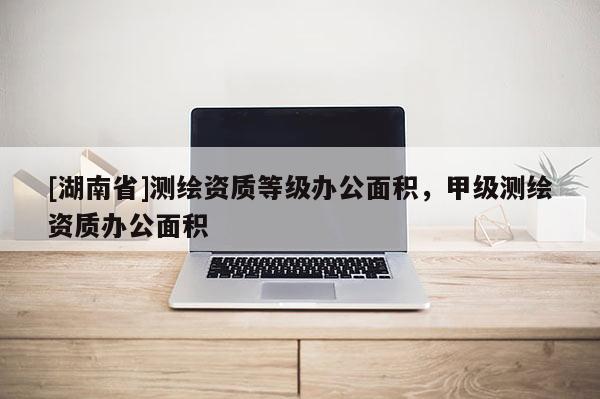 [湖南省]測(cè)繪資質(zhì)等級(jí)辦公面積，甲級(jí)測(cè)繪資質(zhì)辦公面積