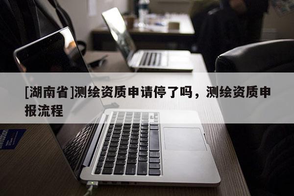 [湖南省]測(cè)繪資質(zhì)申請(qǐng)停了嗎，測(cè)繪資質(zhì)申報(bào)流程