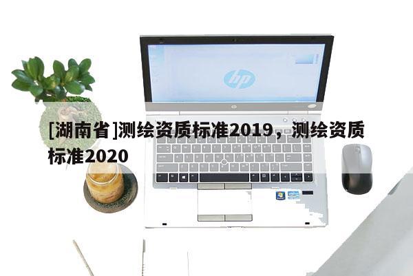 [湖南省]測(cè)繪資質(zhì)標(biāo)準(zhǔn)2019，測(cè)繪資質(zhì)標(biāo)準(zhǔn)2020