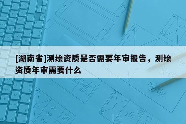 [湖南省]測繪資質(zhì)是否需要年審報告，測繪資質(zhì)年審需要什么