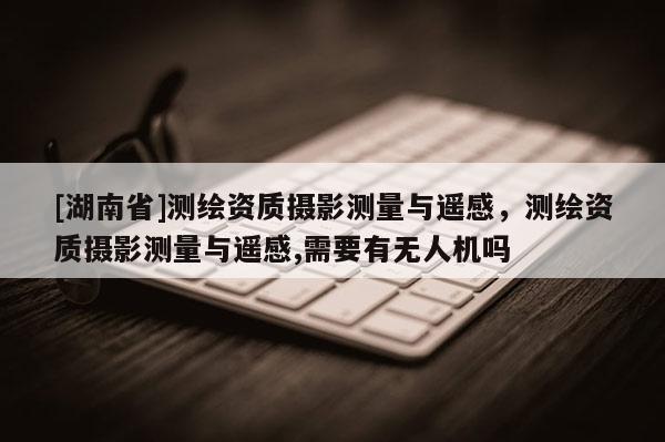 [湖南省]測繪資質(zhì)攝影測量與遙感，測繪資質(zhì)攝影測量與遙感,需要有無人機嗎