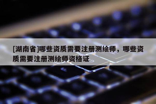 [湖南省]哪些資質(zhì)需要注冊測繪師，哪些資質(zhì)需要注冊測繪師資格證