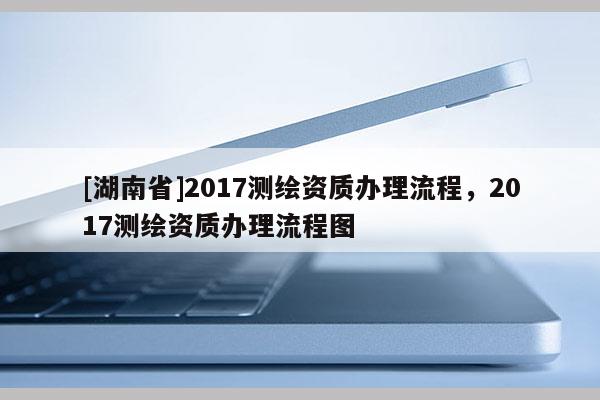 [湖南省]2017測繪資質(zhì)辦理流程，2017測繪資質(zhì)辦理流程圖