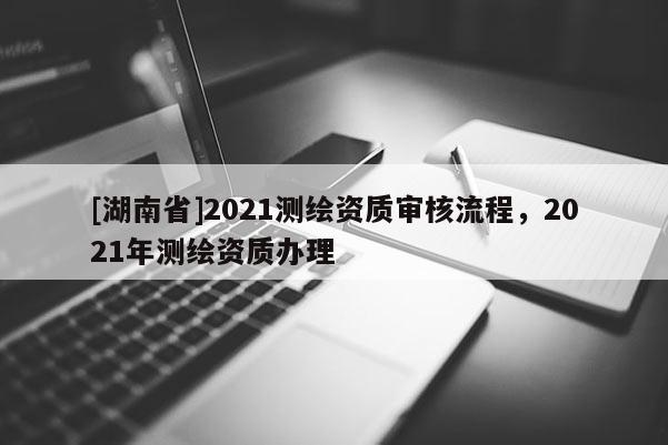 [湖南省]2021測繪資質(zhì)審核流程，2021年測繪資質(zhì)辦理