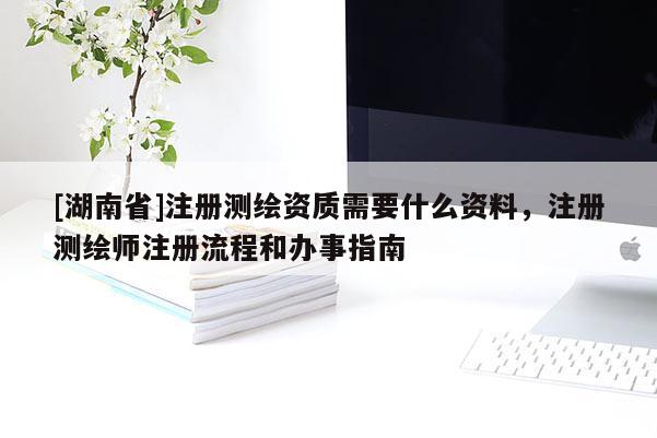 [湖南省]注冊測繪資質(zhì)需要什么資料，注冊測繪師注冊流程和辦事指南