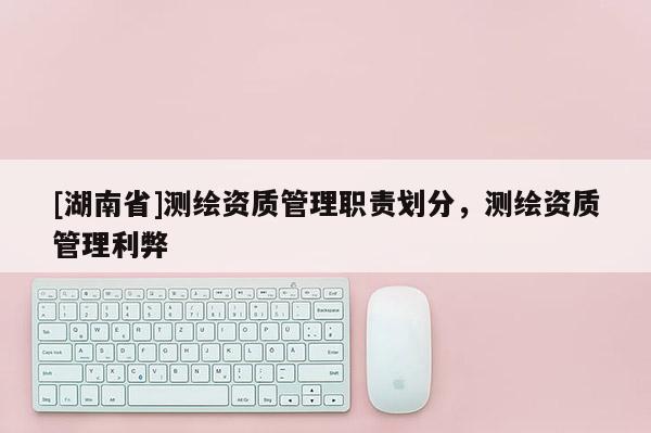 [湖南省]測繪資質(zhì)管理職責劃分，測繪資質(zhì)管理利弊