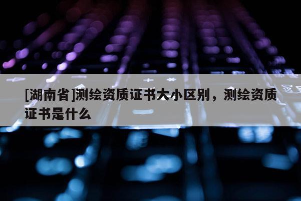 [湖南省]測繪資質(zhì)證書大小區(qū)別，測繪資質(zhì)證書是什么