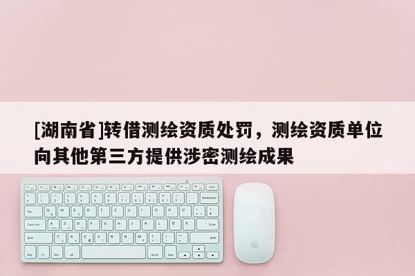 [湖南省]轉(zhuǎn)借測繪資質(zhì)處罰，測繪資質(zhì)單位向其他第三方提供涉密測繪成果