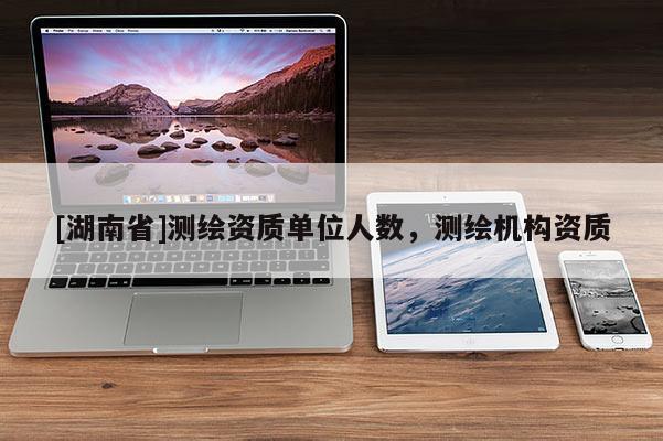 [湖南省]測繪資質(zhì)單位人數(shù)，測繪機構(gòu)資質(zhì)