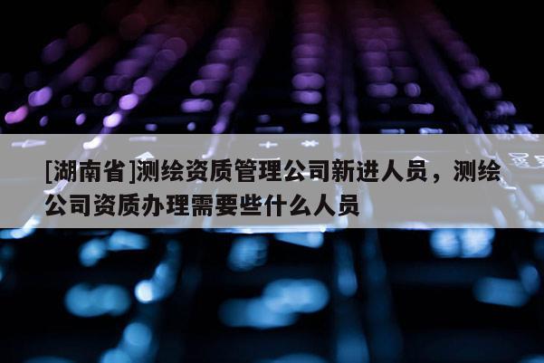 [湖南省]測繪資質(zhì)管理公司新進(jìn)人員，測繪公司資質(zhì)辦理需要些什么人員