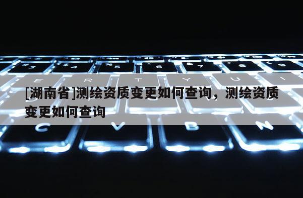 [湖南省]測繪資質(zhì)變更如何查詢，測繪資質(zhì)變更如何查詢