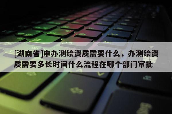 [湖南省]申辦測繪資質需要什么，辦測繪資質需要多長時間什么流程在哪個部門審批