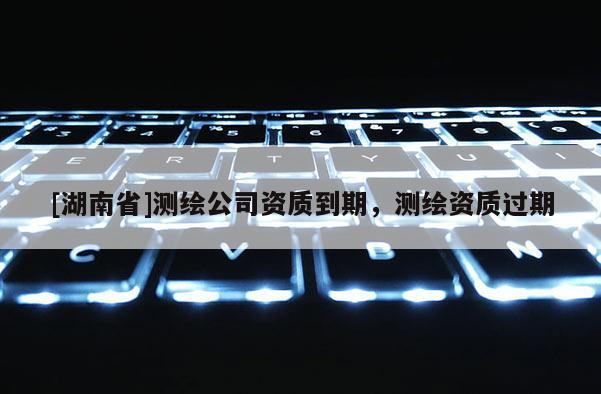 [湖南省]測(cè)繪公司資質(zhì)到期，測(cè)繪資質(zhì)過(guò)期