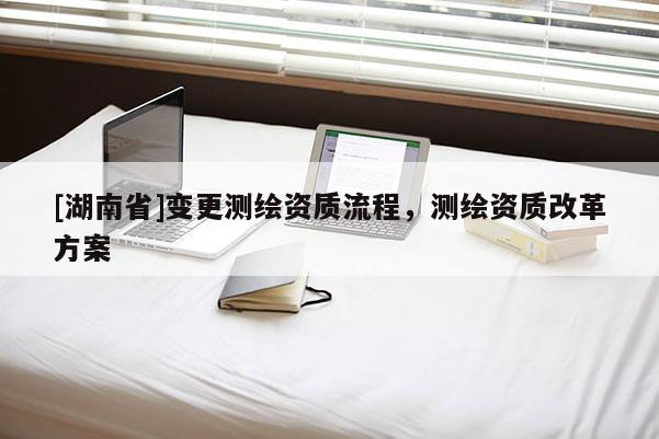 [湖南省]變更測(cè)繪資質(zhì)流程，測(cè)繪資質(zhì)改革方案