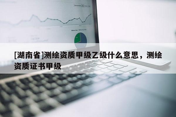 [湖南省]測繪資質(zhì)甲級乙級什么意思，測繪資質(zhì)證書甲級