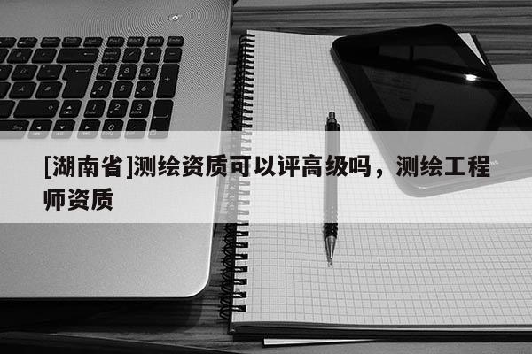 [湖南省]測(cè)繪資質(zhì)可以評(píng)高級(jí)嗎，測(cè)繪工程師資質(zhì)