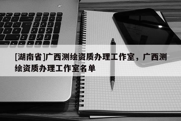 [湖南省]廣西測繪資質(zhì)辦理工作室，廣西測繪資質(zhì)辦理工作室名單
