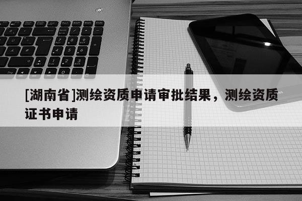 [湖南省]測(cè)繪資質(zhì)申請(qǐng)審批結(jié)果，測(cè)繪資質(zhì)證書申請(qǐng)