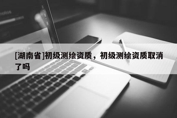 [湖南省]初級(jí)測(cè)繪資質(zhì)，初級(jí)測(cè)繪資質(zhì)取消了嗎