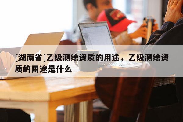 [湖南省]乙級測繪資質(zhì)的用途，乙級測繪資質(zhì)的用途是什么