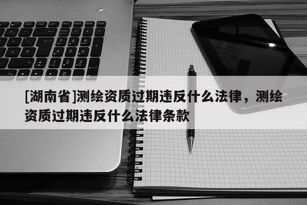 [湖南省]測繪資質(zhì)過期違反什么法律，測繪資質(zhì)過期違反什么法律條款