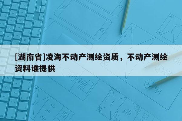 [湖南省]凌海不動產(chǎn)測繪資質(zhì)，不動產(chǎn)測繪資料誰提供