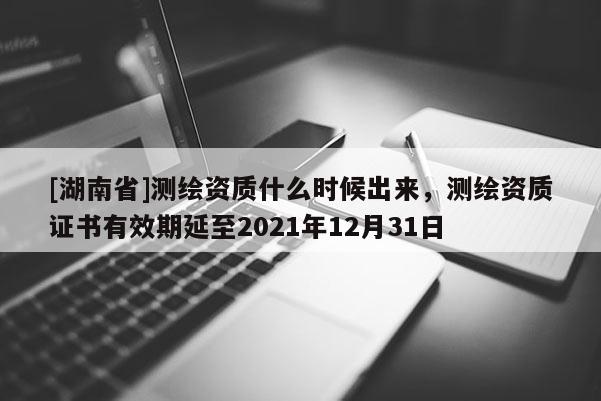 [湖南省]測繪資質(zhì)什么時候出來，測繪資質(zhì)證書有效期延至2021年12月31日