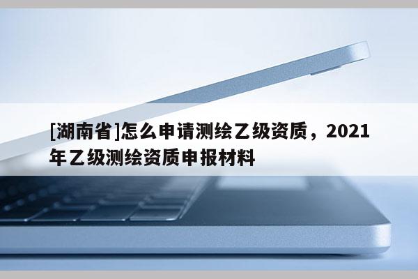 [湖南省]怎么申請測繪乙級資質(zhì)，2021年乙級測繪資質(zhì)申報材料