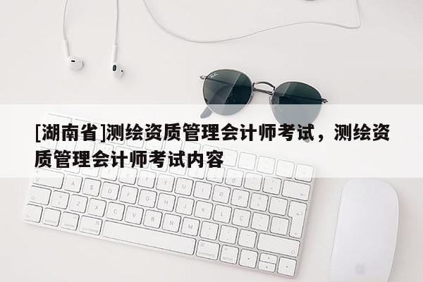 [湖南省]測繪資質(zhì)管理會計師考試，測繪資質(zhì)管理會計師考試內(nèi)容
