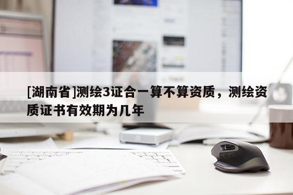 [湖南省]測繪3證合一算不算資質(zhì)，測繪資質(zhì)證書有效期為幾年