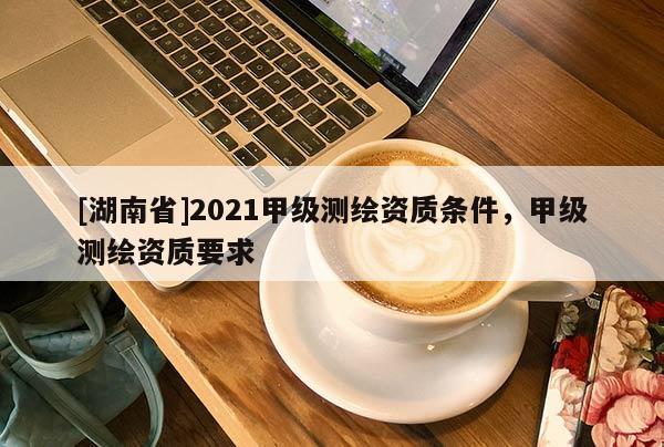 [湖南省]2021甲級測繪資質(zhì)條件，甲級測繪資質(zhì)要求