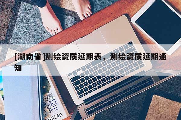 [湖南省]測繪資質(zhì)延期表，測繪資質(zhì)延期通知