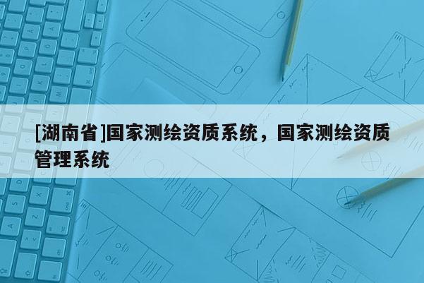 [湖南省]國家測繪資質(zhì)系統(tǒng)，國家測繪資質(zhì)管理系統(tǒng)