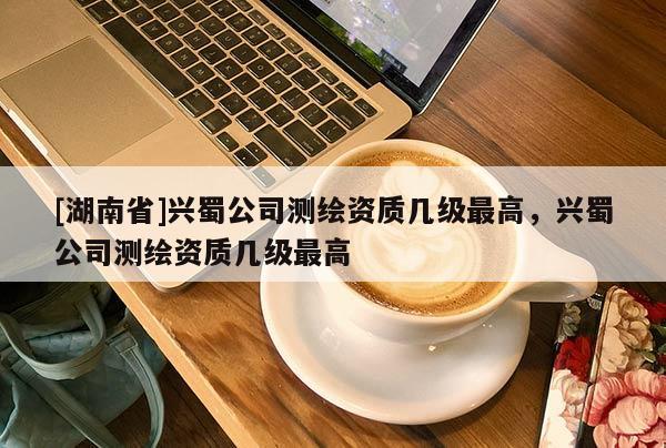 [湖南省]興蜀公司測繪資質(zhì)幾級最高，興蜀公司測繪資質(zhì)幾級最高