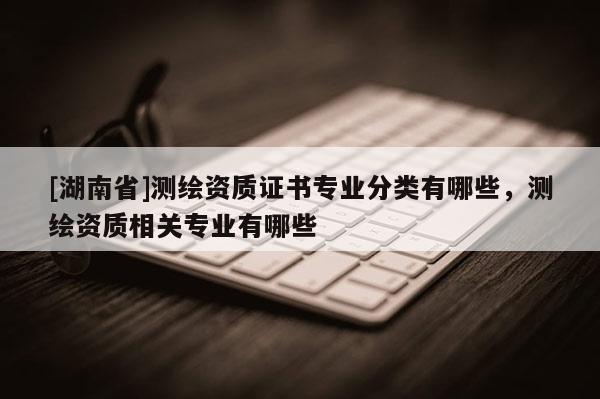 [湖南省]測繪資質(zhì)證書專業(yè)分類有哪些，測繪資質(zhì)相關(guān)專業(yè)有哪些