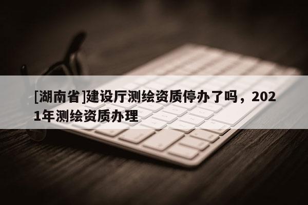 [湖南省]建設(shè)廳測繪資質(zhì)停辦了嗎，2021年測繪資質(zhì)辦理