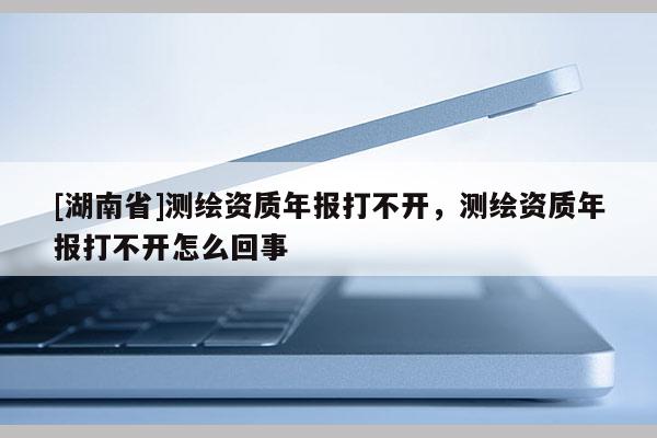 [湖南省]測(cè)繪資質(zhì)年報(bào)打不開，測(cè)繪資質(zhì)年報(bào)打不開怎么回事