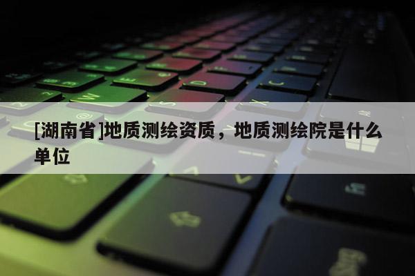 [湖南省]地質(zhì)測繪資質(zhì)，地質(zhì)測繪院是什么單位