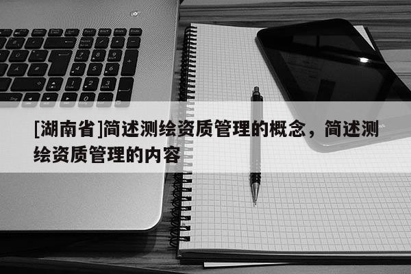 [湖南省]簡述測繪資質(zhì)管理的概念，簡述測繪資質(zhì)管理的內(nèi)容