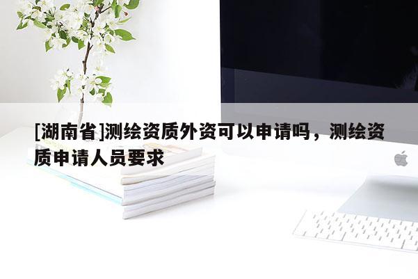 [湖南省]測繪資質(zhì)外資可以申請嗎，測繪資質(zhì)申請人員要求