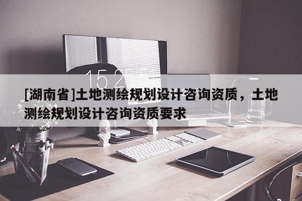 [湖南省]土地測繪規(guī)劃設計咨詢資質，土地測繪規(guī)劃設計咨詢資質要求