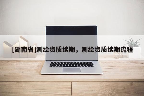 [湖南省]測繪資質續(xù)期，測繪資質續(xù)期流程