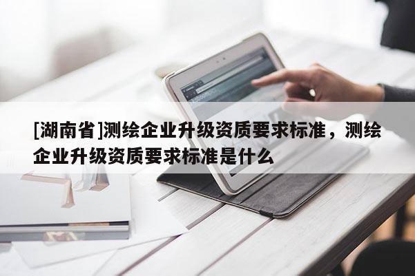 [湖南省]測(cè)繪企業(yè)升級(jí)資質(zhì)要求標(biāo)準(zhǔn)，測(cè)繪企業(yè)升級(jí)資質(zhì)要求標(biāo)準(zhǔn)是什么