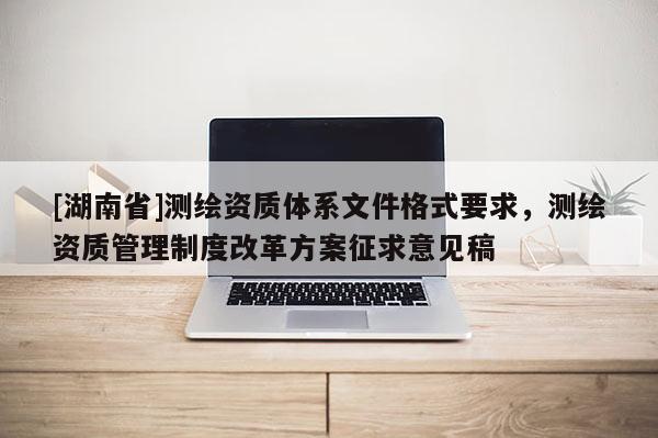 [湖南省]測(cè)繪資質(zhì)體系文件格式要求，測(cè)繪資質(zhì)管理制度改革方案征求意見(jiàn)稿