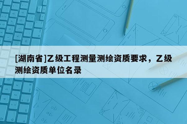 [湖南省]乙級(jí)工程測(cè)量測(cè)繪資質(zhì)要求，乙級(jí)測(cè)繪資質(zhì)單位名錄