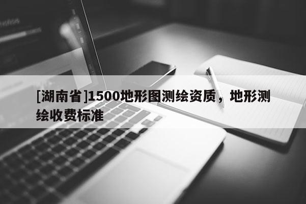 [湖南省]1500地形圖測(cè)繪資質(zhì)，地形測(cè)繪收費(fèi)標(biāo)準(zhǔn)