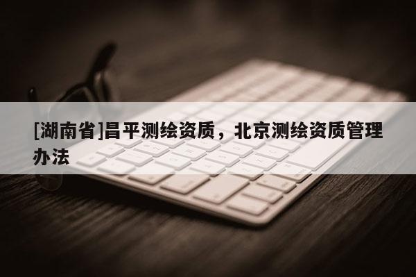 [湖南省]昌平測(cè)繪資質(zhì)，北京測(cè)繪資質(zhì)管理辦法