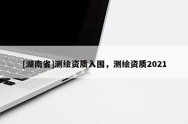 [湖南省]測繪資質(zhì)入圍，測繪資質(zhì)2021